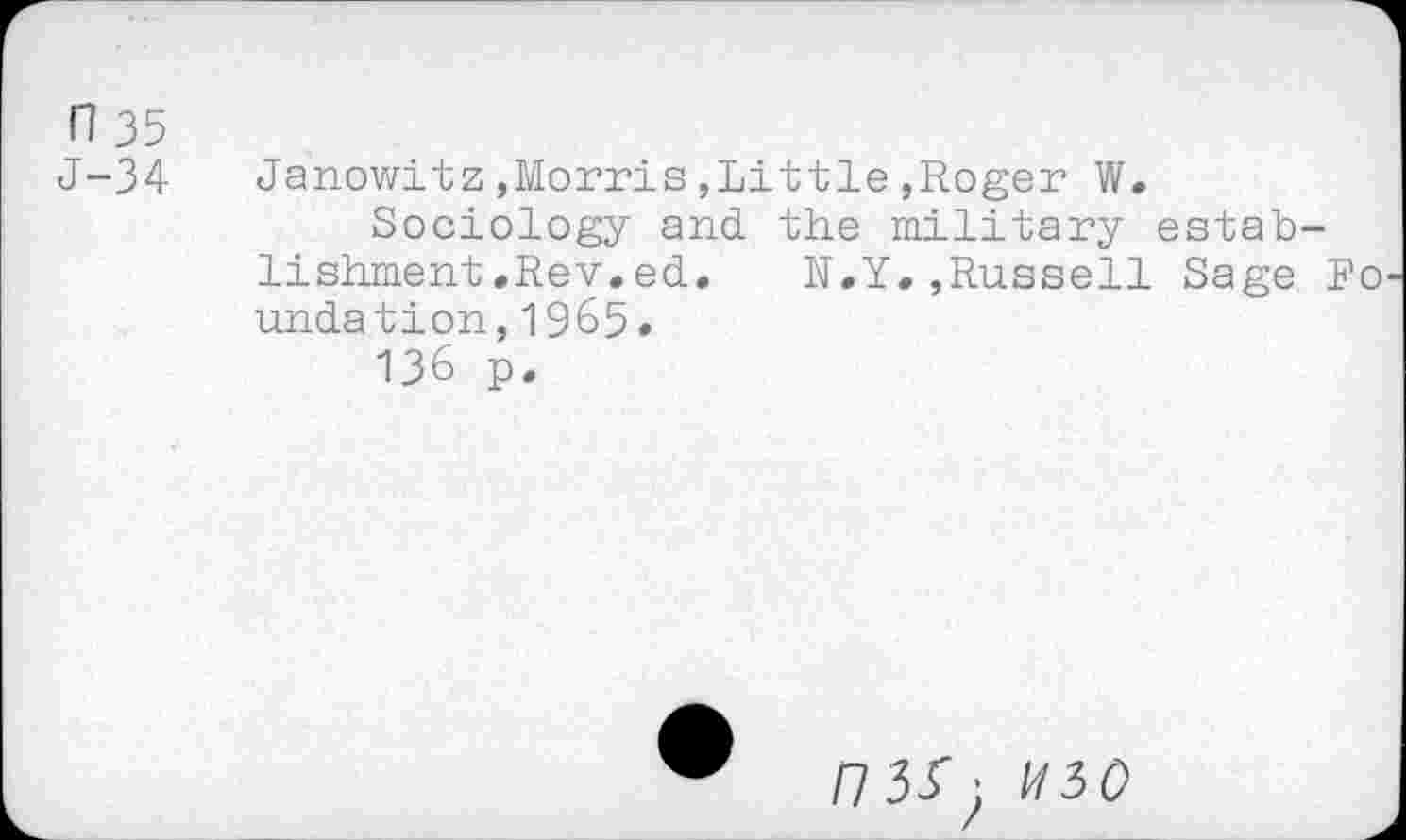 ﻿n 35
J-34
Janowitz,Morris,Little,Roger W.
Sociology and. the military establishment .Rev. ed.	N.Y.,Russell Sage Fo
undation,1965.
136 p.
/7 33' ;